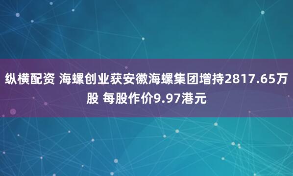 纵横配资 海螺创业获安徽海螺集团增持2817.65万股 每股作价9.97港元