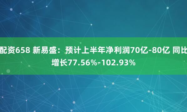 配资658 新易盛：预计上半年净利润70亿-80亿 同比增长77.56%-102.93%