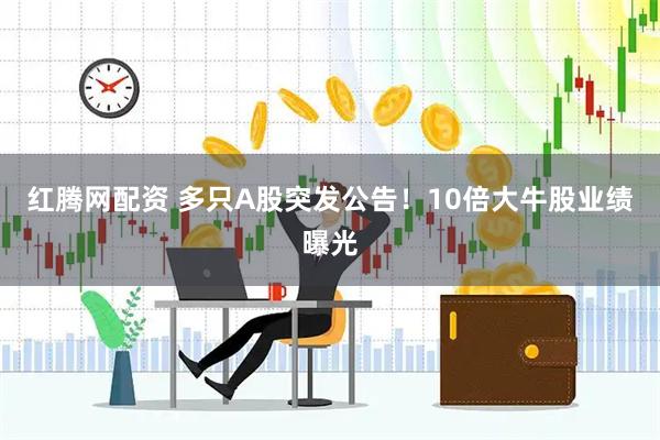 红腾网配资 多只A股突发公告!10倍大牛股业绩曝光