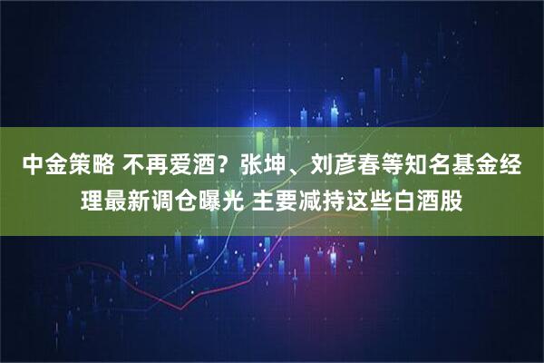 中金策略 不再爱酒？张坤、刘彦春等知名基金经理最新调仓曝光 主要减持这些白酒股