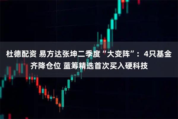 杜德配资 易方达张坤二季度“大变阵”：4只基金齐降仓位 蓝筹精选首次买入硬科技