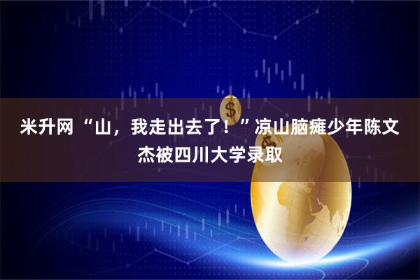 米升网 “山，我走出去了！”凉山脑瘫少年陈文杰被四川大学录取