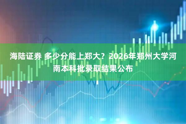 海陆证券 多少分能上郑大？2026年郑州大学河南本科批录取结果公布