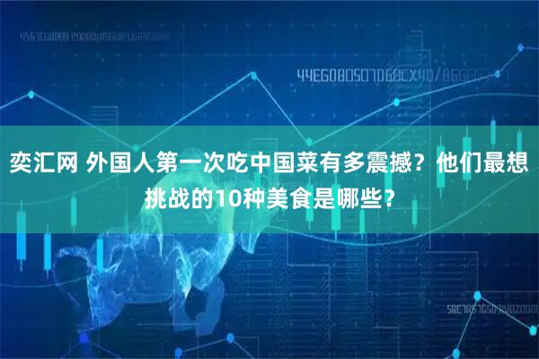 奕汇网 外国人第一次吃中国菜有多震撼？他们最想挑战的10种美食是哪些？
